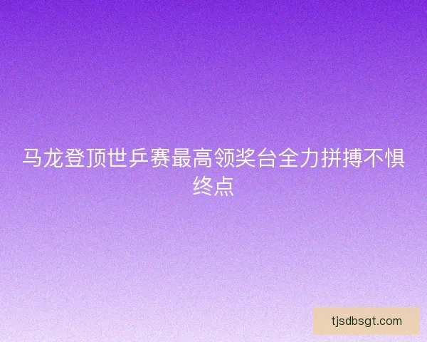马龙登顶世乒赛最高领奖台全力拼搏不惧终点