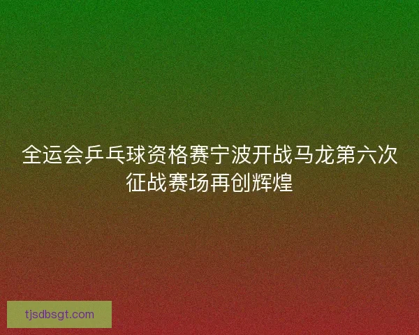 全运会乒乓球资格赛宁波开战马龙第六次征战赛场再创辉煌