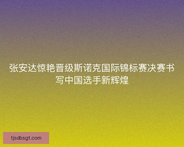 张安达惊艳晋级斯诺克国际锦标赛决赛书写中国选手新辉煌